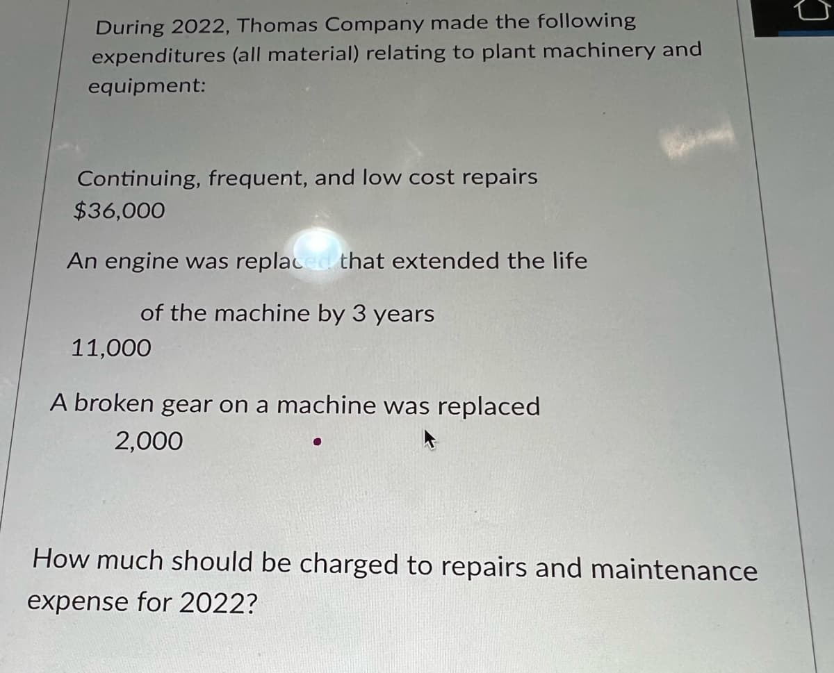 During 2022, Thomas Company made the following
expenditures (all material) relating to plant machinery and
equipment:
Continuing, frequent, and low cost repairs
$36,000
An engine was replaced that extended the life
of the machine by 3 years
11,000
A broken gear on a machine was replaced
2,000
How much should be charged to repairs and maintenance
expense for 2022?
D