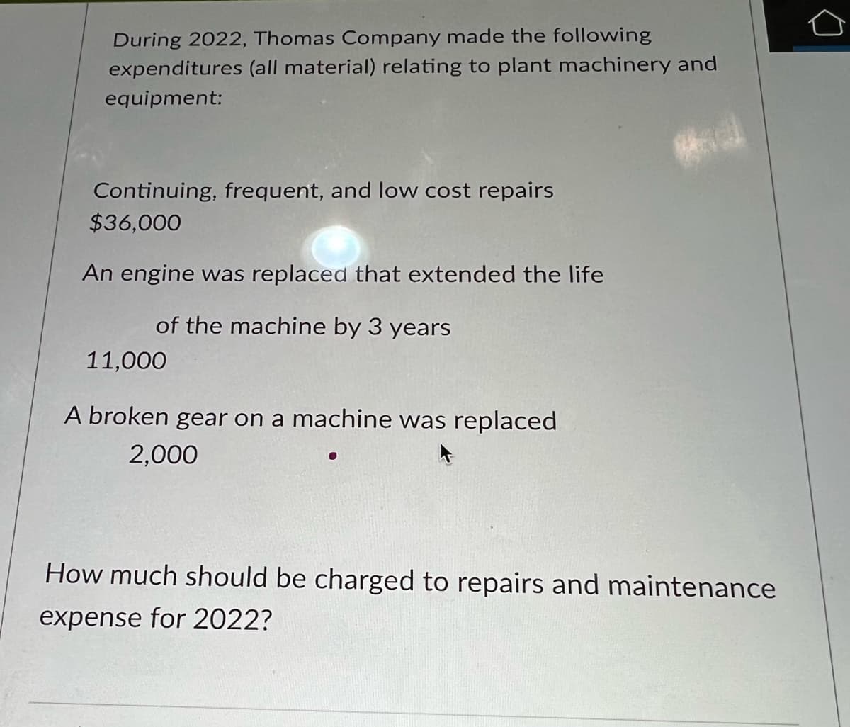 During 2022, Thomas Company made the following
expenditures (all material) relating to plant machinery and
equipment:
Continuing, frequent, and low cost repairs
$36,000
An engine was replaced that extended the life
of the machine by 3 years
11,000
A broken gear on a machine was replaced
2,000
How much should be charged to repairs and maintenance
expense for 2022?