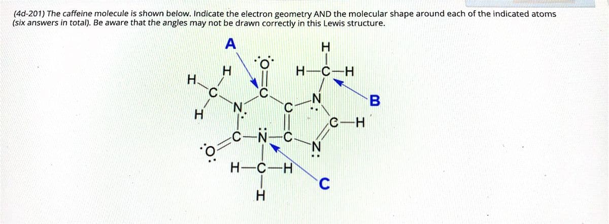 (4d-201) The caffeine molecule is shown below. Indicate the electron geometry AND the molecular shape around each of the indicated atoms
(six answers in total). Be aware that the angles may not be drawn correctly in this Lewis structure.
A
H-C-H
H.
B
N.
C-H
C-N
C
N.
H-C-H
H.
HIC
Z.
z:
H.
H.
