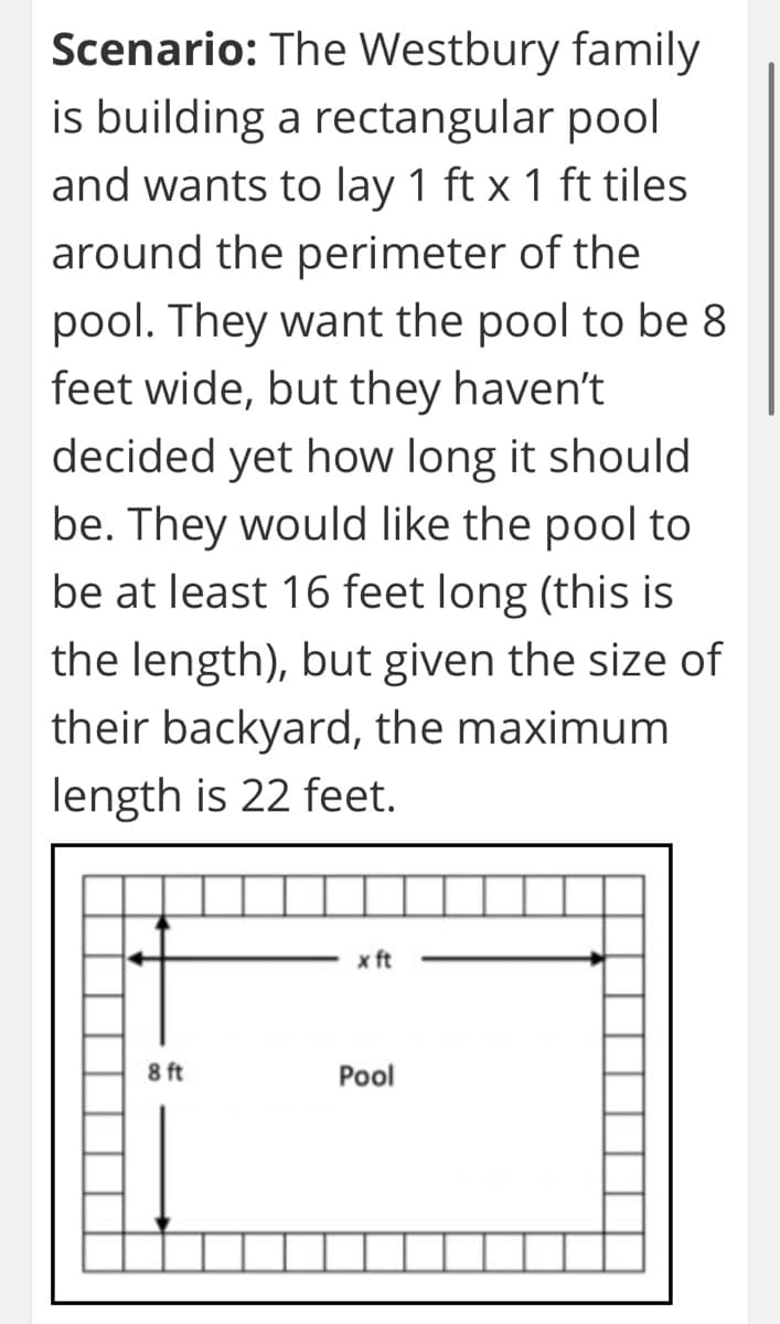 Scenario: The Westbury family
is building a rectangular pool
and wants to lay 1 ft x 1 ft tiles
around the perimeter of the
pool. They want the pool to be 8
feet wide, but they haven't
decided yet how long it should
be. They would like the pool to
be at least 16 feet long (this is
the length), but given the size of
their backyard, the maximum
length is 22 feet.
x ft
8 ft
Pool
