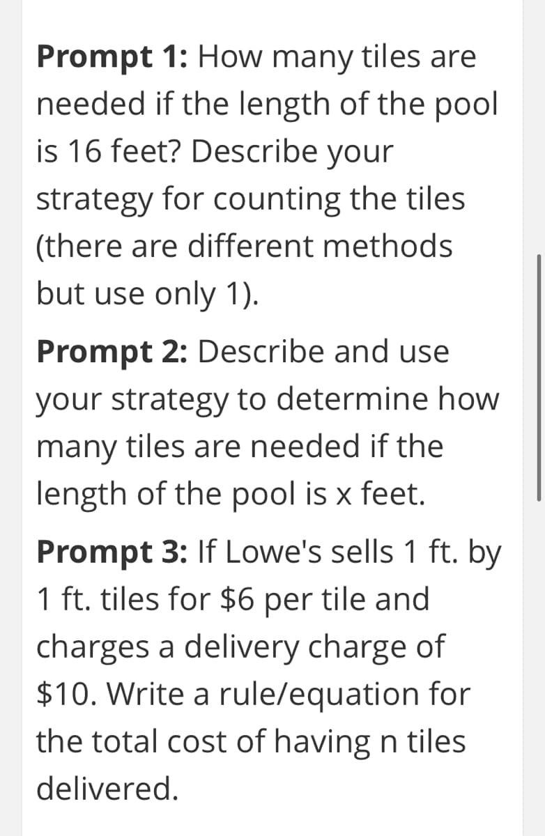 Prompt 1: How many tiles are
needed if the length of the pool
is 16 feet? Describe your
strategy for counting the tiles
(there are different methods
but use only 1).
Prompt 2: Describe and use
your strategy to determine how
many tiles are needed if the
length of the pool is x feet.
Prompt 3: If Lowe's sells 1 ft. by
1 ft. tiles for $6 per tile and
charges a delivery charge of
$10. Write a rule/equation for
the total cost of having n tiles
delivered.

