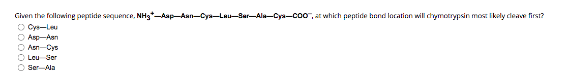 Given the following peptide sequence, NH3*-Asp-Asn-Cys-Leu-Ser-Ala-Cys-COO, at which peptide bond location will chymotrypsin most likely cleave first?
O Cys-Leu
O Asp-Asn
O Asn-Cys
O Leu-Ser
O Ser-Ala