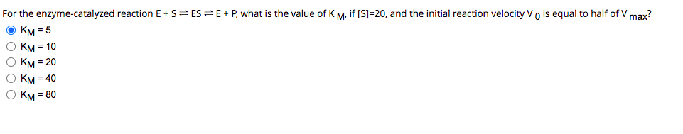 For the enzyme-catalyzed reaction E+S ES E + P, what is the value of KM, if [S]=20, and the initial reaction velocity Vo is equal to half of V max?
Ⓒ KM = 5
O KM = 10
O KM = 20
O KM = 40
O KM = 80