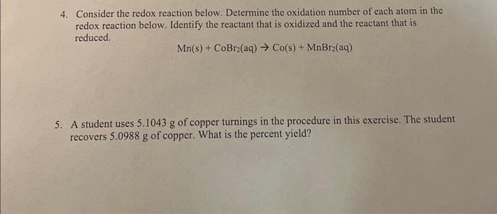 4. Consider the redox reaction below. Determine the oxidation number of each atom in the
redox reaction below. Identify the reactant that is oxidized and the reactant that is
reduced.
Mn(s) + CoBr2(aq) → Co(s) + MnBr₂(aq)
5. A student uses 5.1043 g of copper turnings in the procedure in this exercise. The student
recovers 5.0988 g of copper. What is the percent yield?