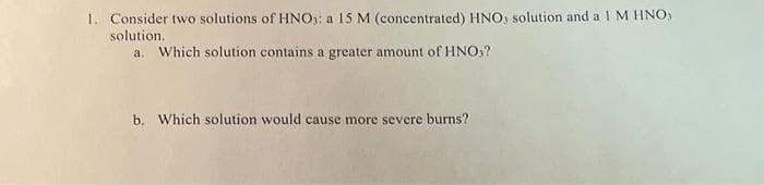 1. Consider two solutions of HNO): a 15 M (concentrated) HNO, solution and a 1 M HNO)
solution.
a. Which solution contains a greater amount of HNO3?
b. Which solution would cause more severe burns?