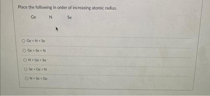 Place the following in order of increasing atomic radius.
Ge
N
Se
Ge<N< Se
Ge < Se < N
ON Ge< Se
Se < Ge < N
ON< Se < Ge