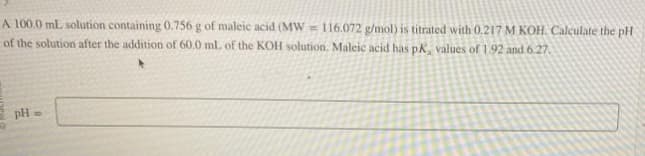 A 100.0 mL solution containing 0.756 g of maleic acid (MW 116.072 g/mol) is titrated with 0.217 M KOH. Calculate the pH
of the solution after the addition of 60.0 mL of the KOH solution. Maleic acid has pK, values of 1.92 and 6.27.
pH =