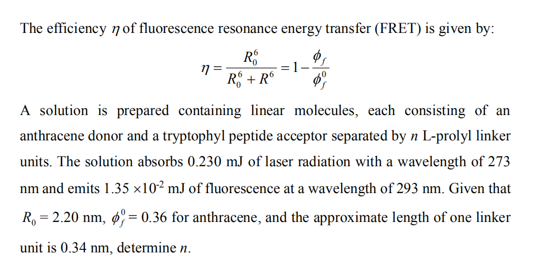 The efficiency n of fluorescence resonance energy transfer (FRET) is given by:
R + R°
A solution is prepared containing linear molecules, each consisting of an
anthracene donor and a tryptophyl peptide acceptor separated by n L-prolyl linker
units. The solution absorbs 0.230 mJ of laser radiation with a wavelength of 273
nm and emits 1.35 ×10² mJ of fluorescence at a wavelength of 293 nm. Given that
R.
= 2.20 nm, ø= 0.36 for anthracene, and the approximate length of one linker
unit is 0.34 nm, determine n.
