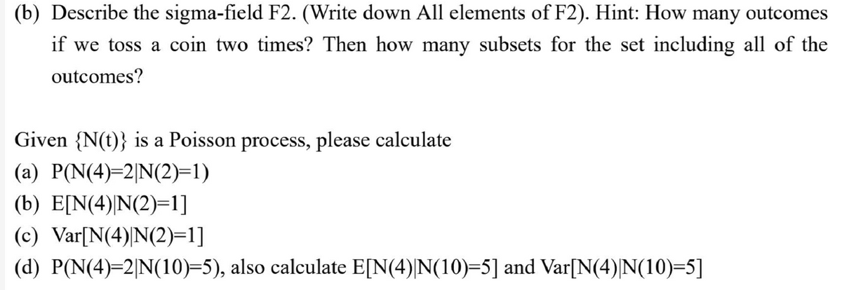 (b) Describe the sigma-field F2. (Write down All elements of F2). Hint: How many outcomes
if we toss a coin two times? Then how many subsets for the set including all of the
outcomes?
Given {N(t)} is a Poisson process, please calculate
(a) P(N(4)=2|N(2)=1)
(b) E[N(4)|N(2)=1]
(c) Var[N(4)|N(2)=1]
(d) P(N(4)=2|N(10)=5), also calculate E[N(4)|N(10)=5] and Var[N(4)|N(10)=5]
