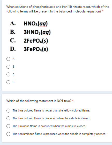 When solutions of phosphoric acid and iron(III) nitrate react, which of the
following terms will be present in the balanced molecular equation? *
HNO3(aq)
3HΝΟ, (αg)
А.
В.
С.
2FEPO4(s)
D.
3FEPO4(s)
A
В
Which of the following statement is NOT true? *
The blue colored flame is hotter than the yellow colored flame.
The blue colored flame is produced when the airhole is closed.
The luminous flame is produced when the airhole is closed.
The nonluminous flame is produced when the airhole is completely opened.
