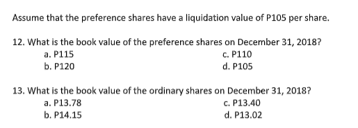 Assume that the preference shares have a liquidation value of P105 per share.
12. What is the book value of the preference shares on December 31, 2018?
а. Р115
c. P110
b. P120
d. P105
13. What is the book value of the ordinary shares on December 31, 2018?
с. Р13.40
d. P13.02
а. Р13.78
b. P14.15
