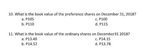 10. What is the book value of the preference shares on December 31, 2018?
а. Р105
с. Р100
b. P110
d. P115
11. What is the book value of the ordinary shares on December31 2018?
a. P13.40
c. P14.15
b. P14.52
d. P13.78
