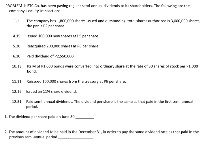 PROBLEM 1: ETC Co. has been paying regular semi-annual dividends to its shareholders. The following are the
company's equity transactions:
1.1
The company has 1,800,000 shares issued and outstanding; total shares authorized is 3,000,000 shares;
the par is P2 per share.
4.15
Issued 100,000 new shares at P5 per share.
5.20
Reacquired 200,000 shares at P8 per share.
6.30
Paid dividend of P2,550,000.
10,13
P2 M of P1,000 bonds were converted into ordinary share at the rate of 50 shares of stock per P1,000
bond.
11.11 Reissued 100,000 shares from the treasury at P6 per share.
12.16 Issued an 11% share dividend.
12.31 Paid semi-annual dividends. The dividend per share is the same as that paid in the first semi-annual
period.
1. The dividend per share paid on June 30.
2. The amount of dividend to be paid in the December 31, in order to pay the same dividend rate as that paid in the
previous semi-annual period

