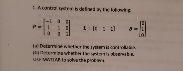 1. A control system is defined by the following:
-1 0 07
P = 1
1 0
L = [0 1 1] B= 1
o1
(a) Determine whether the system is controllable.
(b) Determine whether the system is observable.
Use MATLAB to solve the problem.
