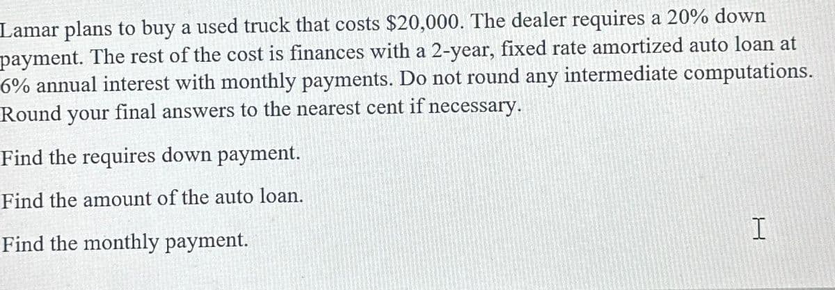 Lamar plans to buy a used truck that costs $20,000. The dealer requires a 20% down
payment. The rest of the cost is finances with a 2-year, fixed rate amortized auto loan at
6% annual interest with monthly payments. Do not round any intermediate computations.
Round your final answers to the nearest cent if necessary.
Find the requires down payment.
Find the amount of the auto loan.
Find the monthly payment.
H