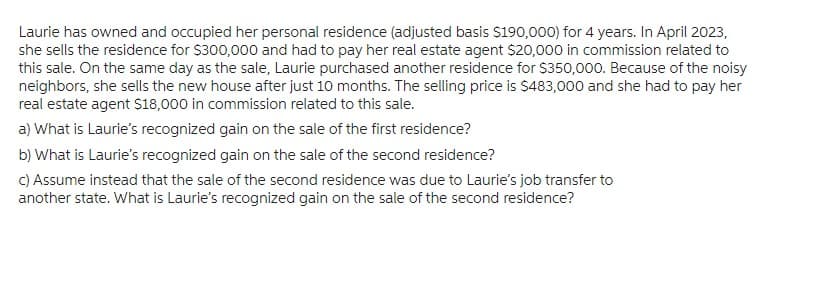 Laurie has owned and occupied her personal residence (adjusted basis $190,000) for 4 years. In April 2023,
she sells the residence for $300,000 and had to pay her real estate agent $20,000 in commission related to
this sale. On the same day as the sale, Laurie purchased another residence for $350,000. Because of the noisy
neighbors, she sells the new house after just 10 months. The selling price is $483,000 and she had to pay her
real estate agent $18,000 in commission related to this sale.
a) What is Laurie's recognized gain on the sale of the first residence?
b) What is Laurie's recognized gain on the sale of the second residence?
c) Assume instead that the sale of the second residence was due to Laurie's job transfer to
another state. What is Laurie's recognized gain on the sale of the second residence?