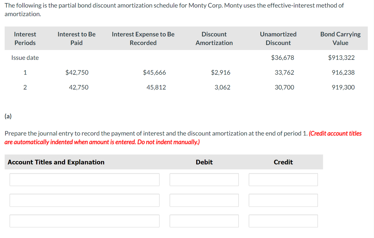 The following is the partial bond discount amortization schedule for Monty Corp. Monty uses the effective-interest method of
amortization.
Interest
Periods
Issue date
(a)
1
2
Interest to Be
Paid
$42,750
42,750
Interest Expense to Be
Recorded
Account Titles and Explanation
$45,666
45,812
Discount
Amortization
$2,916
3,062
Unamortized
Discount
Debit
$36,678
33,762
30,700
Bond Carrying
Value
$913,322
Prepare the journal entry to record the payment of interest and the discount amortization at the end of period 1. (Credit account titles
are automatically indented when amount is entered. Do not indent manually.)
Credit
916,238
919,300