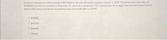 Sunland Company received proceeds of $533000 on 10-year, 8% bonds issued on January 1, 2019. The bonds had a face value of
$500000, pay interest annually on December 31, and have a call price of 102. Sunland uses the straight-line method of amortization.
What is the amount of interest Sunland must pay the bondholders in 2019?
O $40800
O $42640
O $40000
O $4264