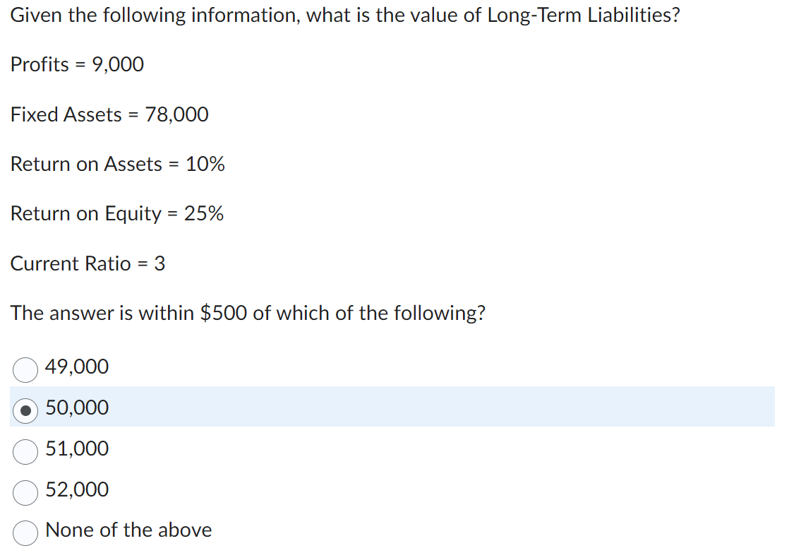 Given the following information, what is the value of Long-Term Liabilities?
Profits 9,000
=
Fixed Assets = 78,000
Return on Assets = 10%
Return on Equity = 25%
Current Ratio = 3
The answer is within $500 of which of the following?
49,000
50,000
51,000
52,000
None of the above