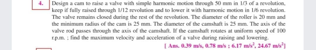 4.
Design a cam to raise a valve with simple harmonic motion through 50 mm in 1/3 of a revolution,
keep if fully raised through 1/12 revolution and to lower it with harmonic motion in 1/6 revolution.
The valve remains closed during the rest of the revolution. The diameter of the roller is 20 mm and
the minimum radius of the cam is 25 mm. The diameter of the camshaft is 25 mm. The axis of the
valve rod passes through the axis of the camshaft. If the camshaft rotates at uniform speed of 100
r.p.m. ; find the maximum velocity and acceleration of a valve during raising and lowering.
[ Ans. 0.39 m/s, 0.78 m/s : 6.17 m/s?, 24.67 m/s]
