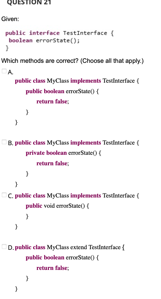 QUESTION 21
Given:
public interface TestInterface {
boolean errorState();
}
Which methods are correct? (Choose all that apply.)
A.
public class MyClass implements TestInterface {
public boolean errorState() {
return false;
}
}
B. public class MyC
implements TestInterface {
private boolean errorState() {
return false;
}
}
C. public class MyClass implements TestInterface {
public void errorState() {
}
}
D. public class MyClass extend TestInterface {
public boolean errorState() {
return false;
}
}
