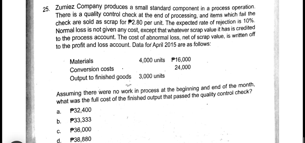 Zumiez Company produces a small standard component in a process operation.
25.
There is a quality control check at the end of processing, and items which fail the
check are sold as scrap for P2.80 per unit. The expected rate of rejection is 10%.
Normal loss is not given any cost, except that whatever scrap value it has is credited
to the process account. The cost of abnormal loss, net of scrap value, is written off
to the profit and loss account. Data for April 2015 are as follows:
Materials
4,000 units P16,000
Conversion costs
24,000
Output to finished goods 3,000 units
Assuming there were no work in process at the beginning and end of the month,
what was the full cost of the finished output that passed the quality control check?
P32,400
a.
b.
P33,333
C.
P36,000
d.
P38,880
