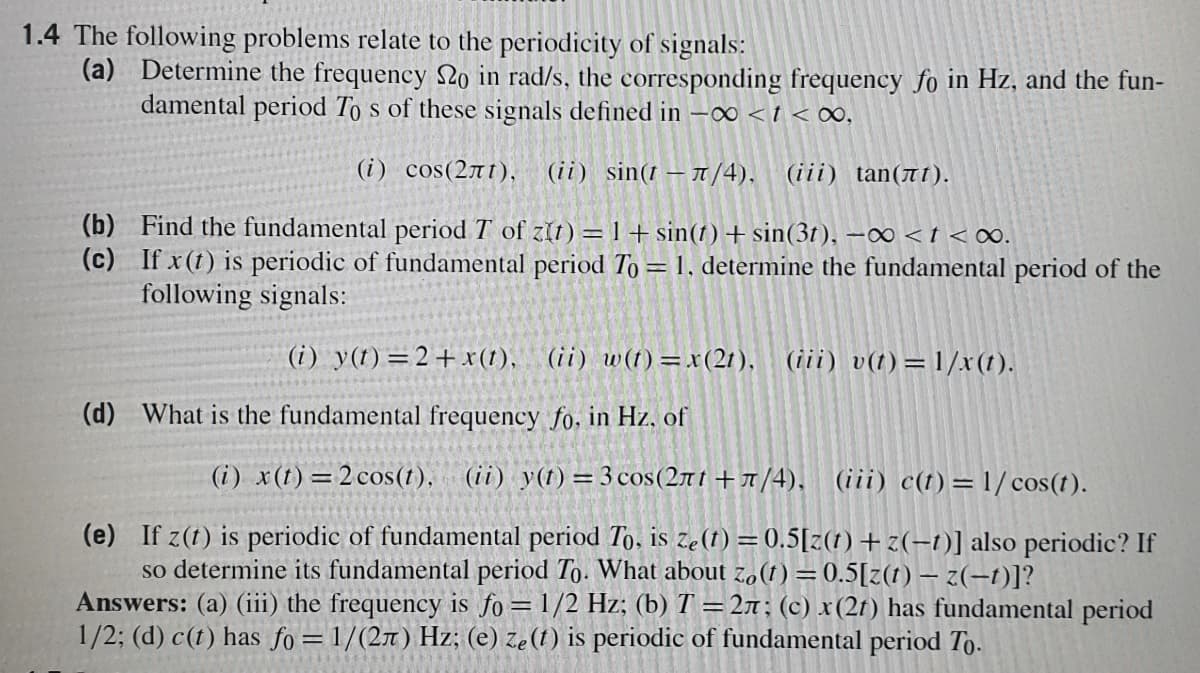 1.4 The following problems relate to the periodicity of signals:
(a) Determine the frequency No in rad/s, the corresponding frequency fo in Hz, and the fun-
damental period To s of these signals defined in -∞ < t < 00,
(i) cos(271), (ii) sin(t – T/4), (iii) tan(ë1).
(b) Find the fundamental period T of zit) =1+sin(t) +sin(3t), –∞ < t < ∞0.
(c) If x(t) is periodic of fundamental period To = 1, determine the fundamental period of the
following signals:
(i) y(t)=2+x(1), (ii) w(t) =x(2t), (iii) v(t) =1/x(t).
(d) What is the fundamental frequency fo. in Hz. of
(i) x(1)=2 cos(t), (ii) y(t) = 3 cos(271+1/4). (iii) c(t)=1/ cos(t).
(e) If z(t) is periodic of fundamental period To, is ze(1) = 0.5[z(t)+z(-1)] also periodic? If
so determine its fundamental period To. What about z,(1) =0.5[z(1) – 2(-1)]?
Answers: (a) (iii) the frequency is fo= 1/2 Hz; (b) T =27; (c) x(2t) has fundamental period
1/2; (d) c(t) has fo = 1/(2x) Hz; (e) ze(1) is periodic of fundamental period To.
%3D
