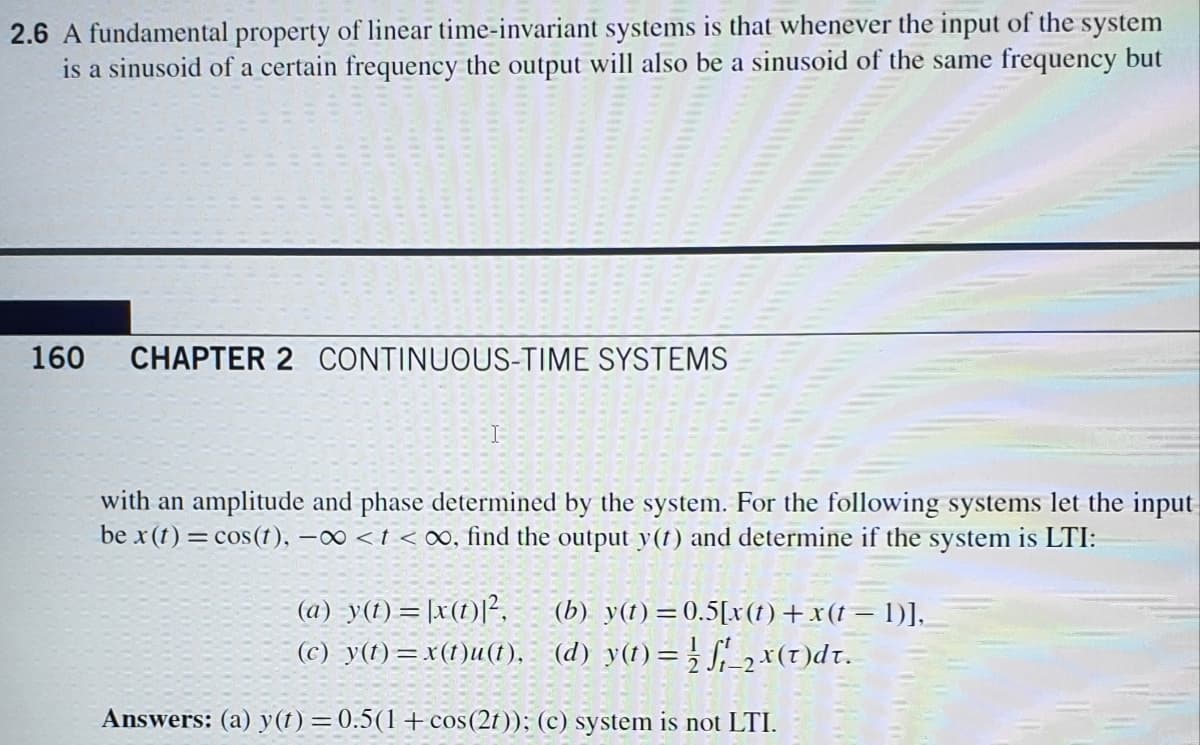 2.6 A fundamental property of linear time-invariant systems is that whenever the input of the system
is a sinusoid of a certain frequency the output will also be a sinusoid of the same frequency but
160
CHAPTER 2 CONTINUOUS-TIME SYSTEMS
with an amplitude and phase determined by the system. For the following systems let the input
be x (t) = cos(t), -0 <t < o∞, find the output y(t) and determine if the system is LTI:
(a) -y(1) = [x(1)|²,
(c) y(t)=x(1)u(t), (d) y(1)=; f,-2×(t)dt.
(b) y(t)=0.5[x(t)+x(t= 1)],
Answers: (a) y(t) =0.5(1+cos(2t)); (c) system is not LTI.
