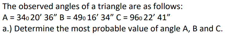 The observed angles of a triangle are as follows:
A = 340 20' 36" B = 490 16' 34" C = 960 22' 41"
a.) Determine the most probable value of angle A, B and C.

