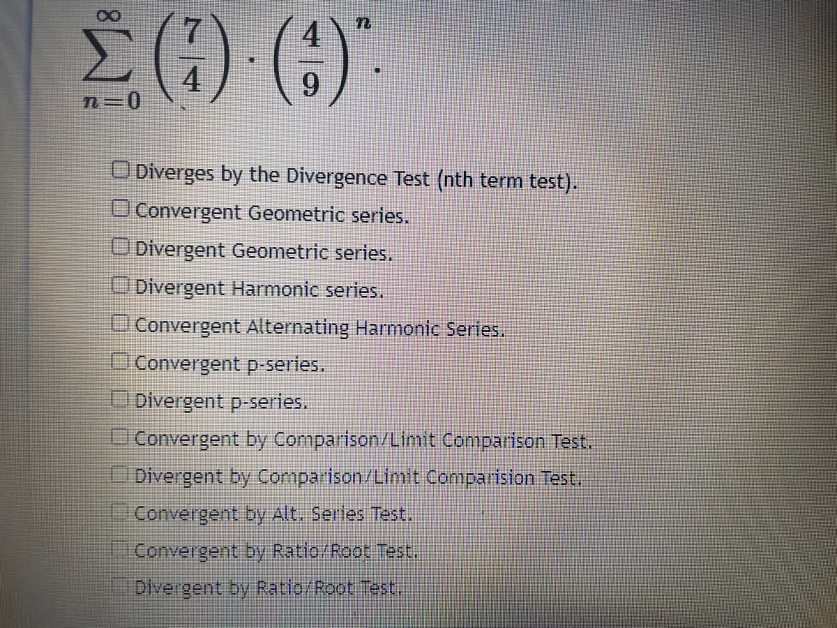 ()"
4
n=D0
6.
O Diverges by the Divergence Test (nth term test).
O Convergent Geometric series.
ODivergent Geometric series.
Divergent Harmonic series.
Convergent Alternating Harmonic Series.
Convergent p-series.
O Divergent p-series.
Convergent by Comparison/Limit Comparison Test.
Divergent by Comparison/Limit Comparision Test.
Convergent by Alt. Sertes Test.
Convergent by Ratio/Root Test.
Divergent by Ratio/Root Test.
