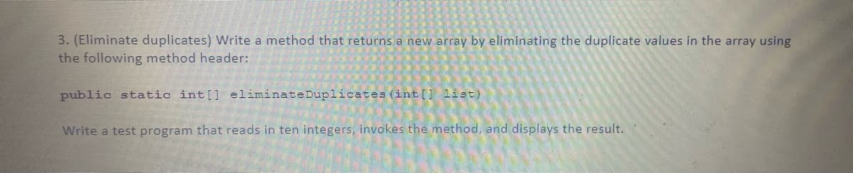 3. (Eliminate duplicates) Write a method that returns a new array by eliminating the duplicate values in the array using
the following method header:
public static int[] eliminate Duplicates (int[] list)
Write a test program that reads in ten integers, invokes the method, and displays the result.

