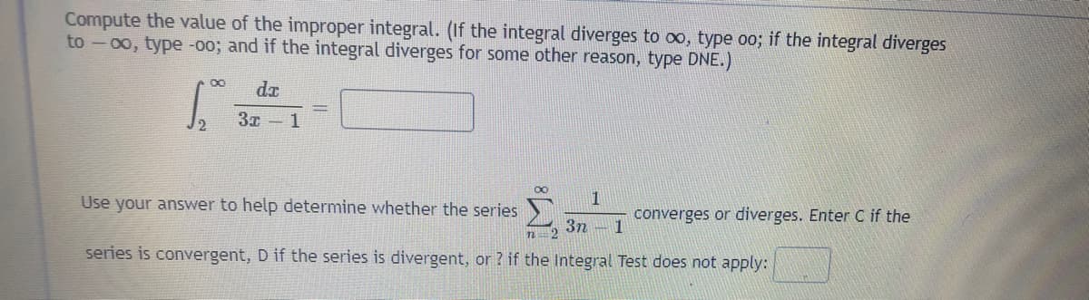 Compute the value of the improper integral. (If the integral diverges to oo, type oo; if the integral diverges
to -00, type -o0; and if the integral diverges for some other reason, type DNE.)
dx
1
Use your answer to help determine whether the series
1
converges or diverges. Enter C if the
3n -1
series is convergent, D if the series is divergent, or ? if the Integral Test does not apply:
