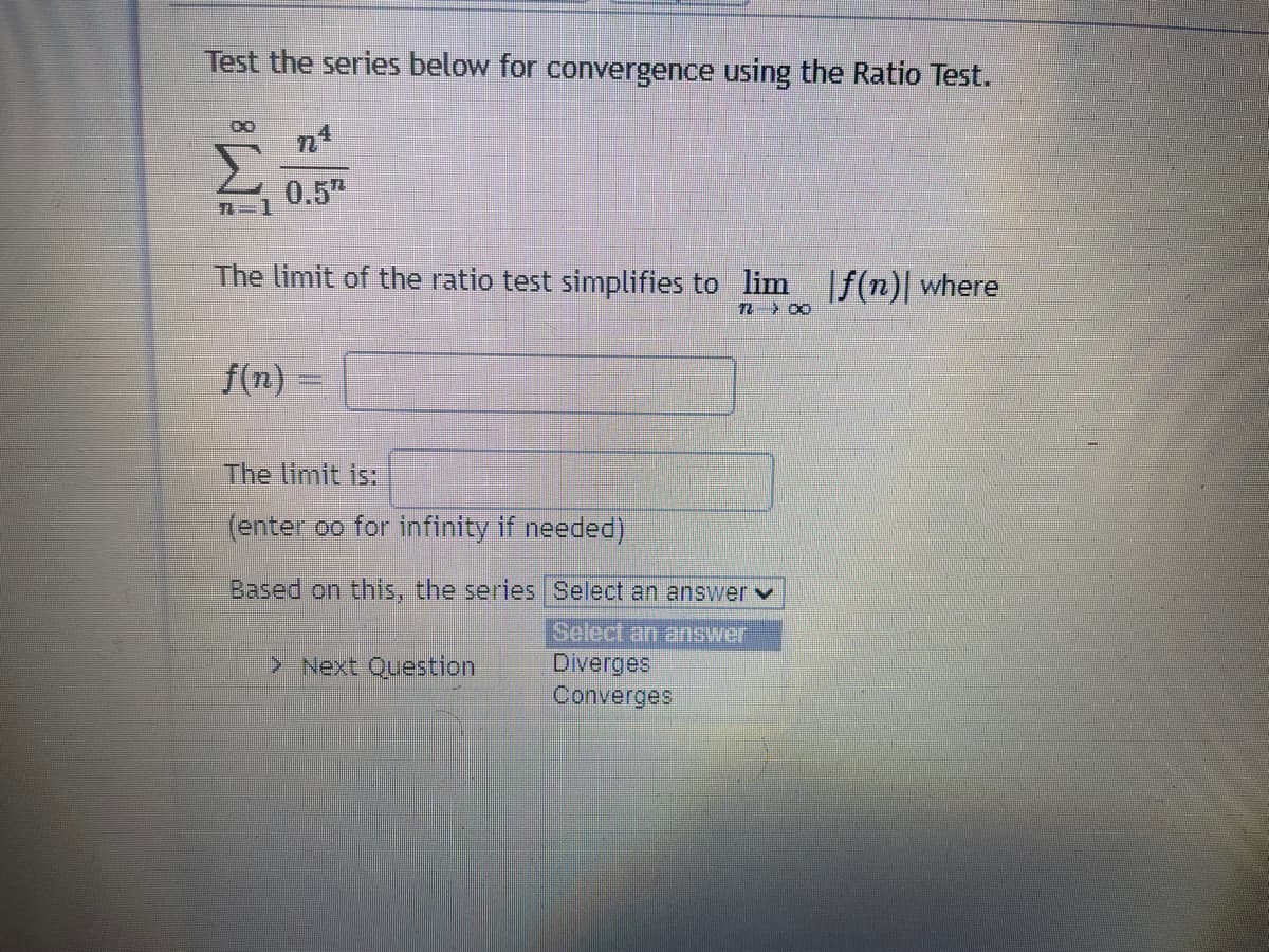 Test the series below for convergence using the Ratio Test.
Σ
0.5"
The limit of the ratio test simplifies to lim f(n)| where
卫 〉 0
f(n)
The limit is:
(enter oo for infinity if needed)
Based on this, the series Select an answerv
Select an answer
Diverges
Converges
> Next Question
