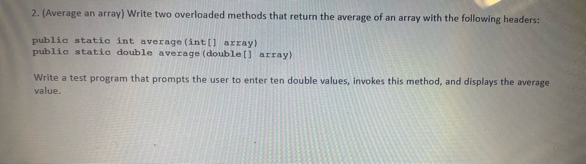 2. (Average an array) Write two overloaded methods that return the average of an array with the following headers:
public static int average (int[] array)
public static double average (double[] array)
Write a test program that prompts the user to enter ten double values, invokes this method, and displays the average
value.
