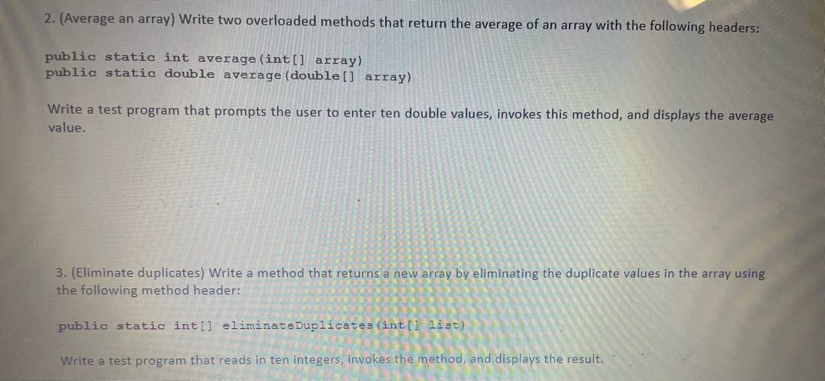 2. (Average an array) Write two overloaded methods that return the average of an array with the following headers:
public static int average (int[] array)
public static double average (double[] array)
Write a test program that prompts the user to enter ten double values, invokes this method, and displays the average
value.
3. (Eliminate duplicates) Write a method that returns a new array by eliminating the duplicate values in the array using
the following method header:
public static int[] eliminateDuplicates (int [1 list)
Write a test program that reads in ten integers, invokes the method, and displays the result.

