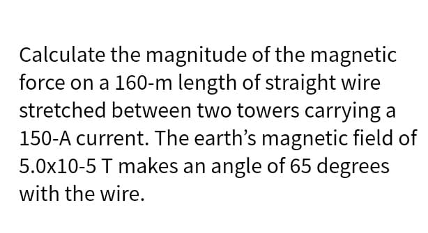 Calculate the magnitude of the magnetic
force on a 160-m length of straight wire
stretched between two towers carrying a
150-A current. The earth's magnetic field of
5.0x10-5 T makes an angle of 65 degrees
with the wire.

