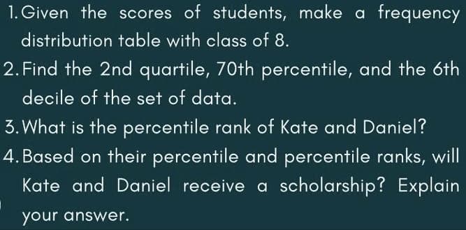 1. Given the scores of students, make a frequency
distribution table with class of 8.
2. Find the 2nd quartile, 70th percentile, and the 6th
decile of the set of data.
3. What is the percentile rank of Kate and Daniel?
4. Based on their percentile and percentile ranks, will
Kate and Daniel receive a scholarship? Explain
your answer.
