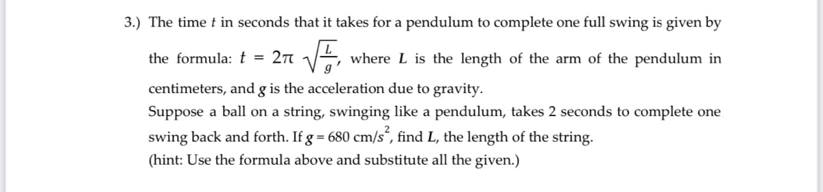 3.) The time t in seconds that it takes for a pendulum to complete one full swing is given by
the formula: t =
2n 1
where L is the length of the arm of the pendulum in
centimeters, and g is the acceleration due to gravity.
Suppose a ball on a string, swinging like a pendulum, takes 2 seconds to complete one
swing back and forth. If g = 680 cm/s“, find L, the length of the string.
(hint: Use the formula above and substitute all the given.)
