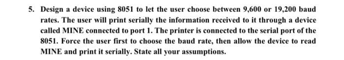 5. Design a device using 8051 to let the user choose between 9,600 or 19,200 baud
rates. The user will print serially the information received to it through a device
called MINE connected to port 1. The printer is connected to the serial port of the
8051. Force the user first to choose the baud rate, then allow the device to read
MINE and print it serially. State all your assumptions.