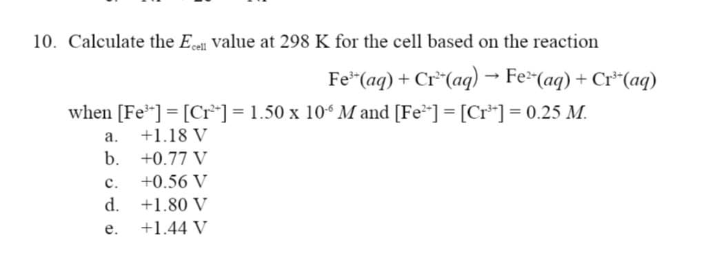 10. Calculate the Ecell value at 298 K for the cell based on the reaction
Fe³(aq) + Cr²*(aq) → Fe²‍(aq) + Cr³‍(aq)
when [Fe³] = [Cr²*] = 1.50 x 106 M and [Fe²*] = [Cr³+] = 0.25 M.
a.
+1.18 V
b.
+0.77 V
C.
+0.56 V
d.
+1.80 V
e.
+1.44 V