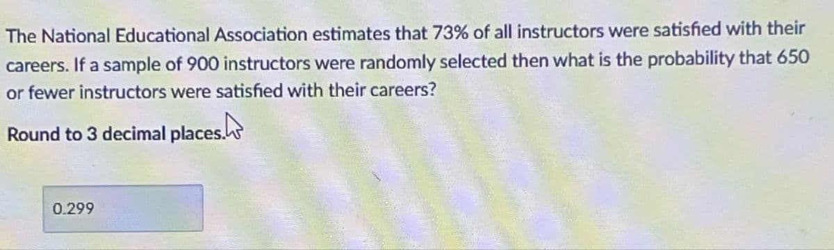 The National Educational Association estimates that 73% of all instructors were satisfied with their
careers. If a sample of 900 instructors were randomly selected then what is the probability that 650
or fewer instructors were satisfied with their careers?
Round to 3 decimal places.
0.299