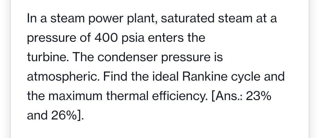 In a steam power plant, saturated steam at a
pressure of 400 psia enters the
turbine. The condenser pressure is
atmospheric. Find the ideal Rankine cycle and
the maximum thermal efficiency. [Ans.: 23%
and 26%].
