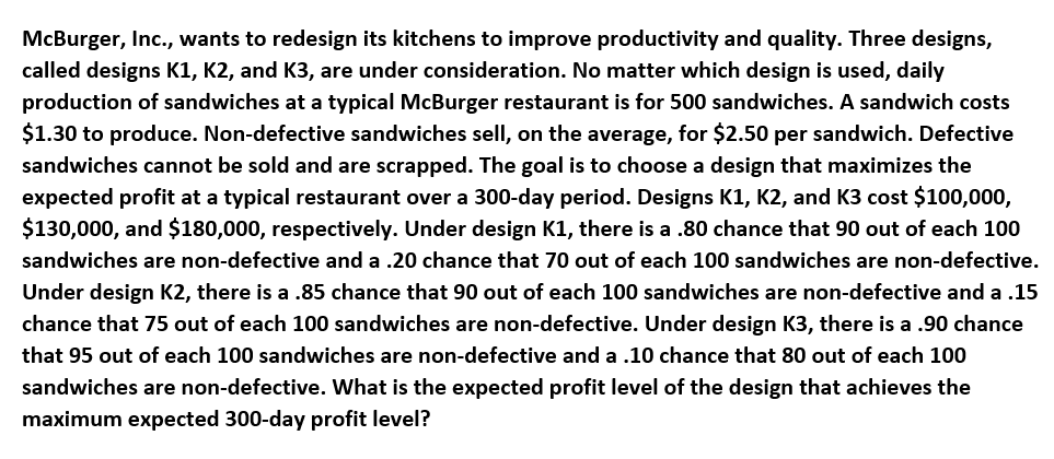 McBurger, Inc., wants to redesign its kitchens to improve productivity and quality. Three designs,
called designs K1, K2, and K3, are under consideration. No matter which design is used, daily
production of sandwiches at a typical McBurger restaurant is for 500 sandwiches. A sandwich costs
$1.30 to produce. Non-defective sandwiches sell, on the average, for $2.50 per sandwich. Defective
sandwiches cannot be sold and are scrapped. The goal is to choose a design that maximizes the
expected profit at a typical restaurant over a 300-day period. Designs K1, K2, and K3 cost $100,000,
$130,000, and $180,000, respectively. Under design K1, there is a .80 chance that 90 out of each 100
sandwiches are non-defective and a .20 chance that 70 out of each 100 sandwiches are non-defective.
Under design K2, there is a .85 chance that 90 out of each 100 sandwiches are non-defective and a .15
chance that 75 out of each 100 sandwiches are non-defective. Under design K3, there is a .90 chance
that 95 out of each 100 sandwiches are non-defective and a .10 chance that 80 out of each 100
sandwiches are non-defective. What is the expected profit level of the design that achieves the
maximum expected 300-day profit level?
