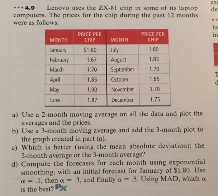ex
•.• 4.9
computers. The prices for the chip during the past 12 months
were as follows:
Lenovo uses the ZX-81 chip in some of its laptop
de
..
he
PRICE PER
CHIP
PRICE PER
CHIP
in
MONTH
MONTH
January
$1.80
July
1.80
February
1.67
August
1.83
March
1.70
September
1.70
April
1.85
October
1.65
May
1.90
November
1.70
June
1.87
December
1.75
a) Use a 2-month moving average on all the data and plot the
averages and the prices.
b) Use a 3-month moving average and add the 3-month plot to
the graph created in part (a).
c) Which is better (using the mean absolute deviation): the
2-month average or the 3-month average?
d) Compute the forecasts for each month using exponential
smoothing, with an initial forecast for January of $1.80. Use
a = .1, then a = .3, and finally a = .5. Using MAD, which a
is the best? Px
%3D
%3D
