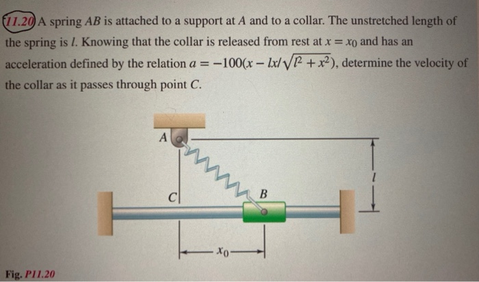 11.20 A spring AB is attached to a support at A and to a collar. The unstretched length of
the spring is 1. Knowing that the collar is released from rest at x = xo and has an
acceleration defined by the relation a = -100(x- Ix/yR +x²), determine the velocity of
the collar as it passes through point C.
