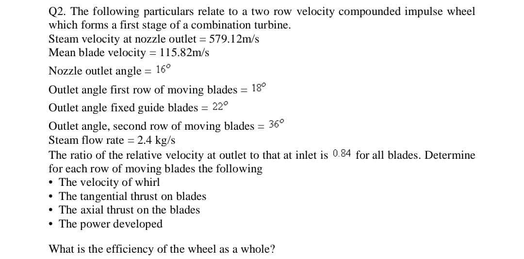 Q2. The following particulars relate to a two row velocity compounded impulse wheel
which forms a first stage of a combination turbine.
Steam velocity at nozzle outlet = 579.12m/s
Mean blade velocity = 115.82m/s
Nozzle outlet angle = 16°
Outlet angle first row of moving blades = 18°
Outlet angle fixed guide blades = 22°
Outlet angle, second row of moving blades = 36°
Steam flow rate = 2.4 kg/s
The ratio of the relative velocity at outlet to that at inlet is 0.84 for all blades. Determine
for each row of moving blades the following
⚫ The velocity of whirl
• The tangential thrust on blades
• The axial thrust on the blades
• The power developed
What is the efficiency of the wheel as a whole?