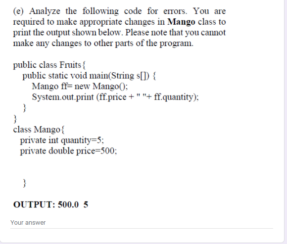 (e) Analyze the following code for errors. You are
required to make appropriate changes in Mango class to
print the output shown below. Please note that you cannot
make any changes to other parts of the program.
public class Fruits {
public static void main(String s[]) {
Mango ff= new Mango();
System.out.print (ff.price + " "+ ff.quantity);
}
class Mango{
private int quantity=5;
private double price=500;
}
OUTPUT: 500.0 5
Your answer
