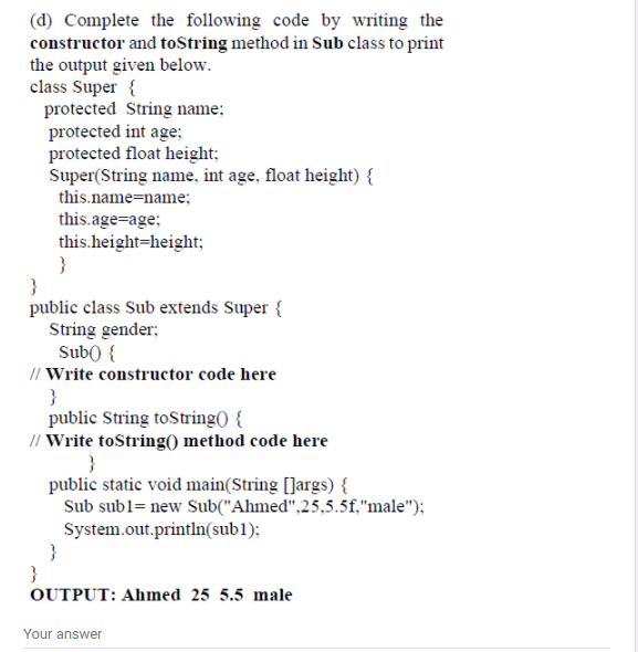 (d) Complete the following code by writing the
constructor and toString method in Sub class to print
the output given below.
class Super {
protected String name;
protected int age;
protected float height;
Super(String name, int age, float height) {
this.name=name;
this.age=age;
this.height=height;
}
}
public class Sub extends Super {
String gender;
Sub() {
// Write constructor code here
}
public String toString( {
// Write toString() method code here
public static void main(String []args) {
Sub subl= new Sub("Ahmed",25,5.5f,"male");
System.out.println(sub1);
}
}
OUTPUT: Ahmed 25 5.5 male
Your answer
