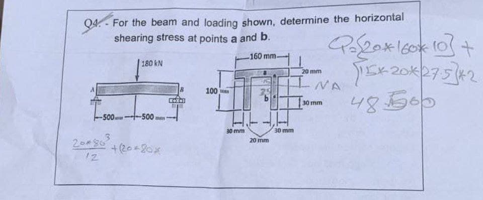 Q4
-
For the beam and loading shown, determine the horizontal
shearing stress at points a and b.
180 kN
8
100
160 mm-
20 mm
Q=20*160*10]+
TEK 20*27.5]*2
NA
b
30 mm
48500
-5001~500 mm.
3
+(20-20×
30 mm
20 mm
30 mm
20*80
12