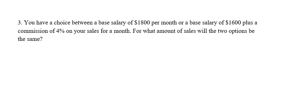 3. You have a choice between a base salary of $1800 per month or a base salary of $1600 plus a
commission of 4% on your sales for a month. For what amount of sales will the two options be
the same?
